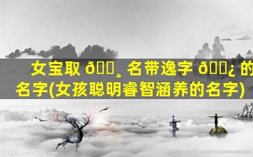 女宝取 🕸 名带逸字 🌿 的名字(女孩聪明睿智涵养的名字)
